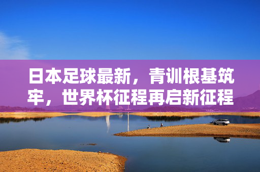 日本足球最新，青训根基筑牢，世界杯征程再启新征程，日本足球青训筑根基，世界杯征程再启新征程