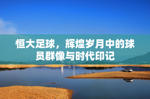 恒大足球，辉煌岁月中的球员群像与时代印记