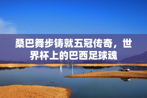 桑巴舞步铸就五冠传奇，世界杯上的巴西足球魂