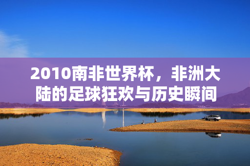 2010南非世界杯，非洲大陆的足球狂欢与历史瞬间