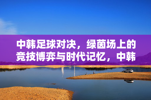 中韩足球对决，绿茵场上的竞技博弈与时代记忆，中韩足球对决，绿茵博弈与时代记忆