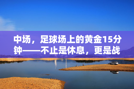 中场，足球场上的黄金15分钟——不止是休息，更是战术的转折点，中场黄金15分钟，不止休息，更是战术转折