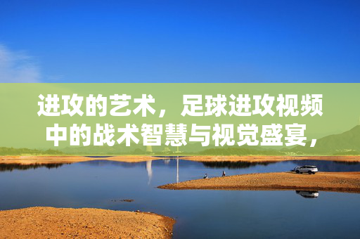 进攻的艺术，足球进攻视频中的战术智慧与视觉盛宴，足球进攻的艺术，战术智慧与视觉盛宴