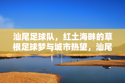 汕尾足球队，红土海畔的草根足球梦与城市热望，汕尾红土海畔，草根足球队的城市热望