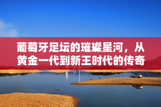 葡萄牙足坛的璀璨星河，从黄金一代到新王时代的传奇传承，葡萄牙足坛星河，黄金一代到新王时代的传奇传承