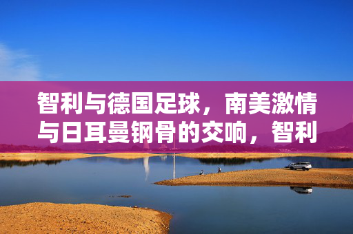智利与德国足球,南美激情与日耳曼钢骨的交响,智利德国足球,南美激情与日耳曼钢骨的交响