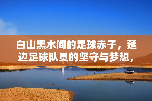 白山黑水间的足球赤子，延边足球队员的坚守与梦想，白山黑水赤子心，延边足球队的坚守与梦想