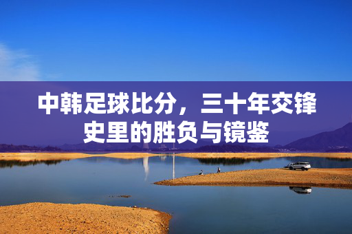 中韩足球比分，三十年交锋史里的胜负与镜鉴