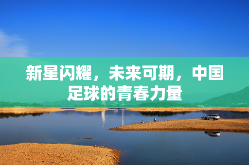 新星闪耀，未来可期，中国足球的青春力量