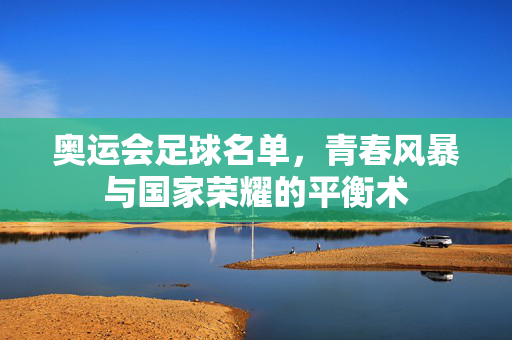 奥运会足球名单，青春风暴与国家荣耀的平衡术