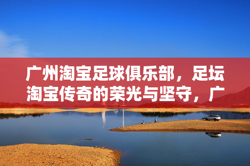 广州淘宝足球俱乐部，足坛淘宝传奇的荣光与坚守，广州淘宝，足坛传奇的荣光与坚守