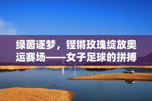绿茵逐梦，铿锵玫瑰绽放奥运赛场——女子足球的拼搏与荣光
