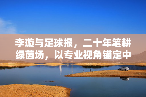 李璇与足球报，二十年笔耕绿茵场，以专业视角锚定中国足球坐标，李璇足球报二十年，专业视角锚定中国足球坐标