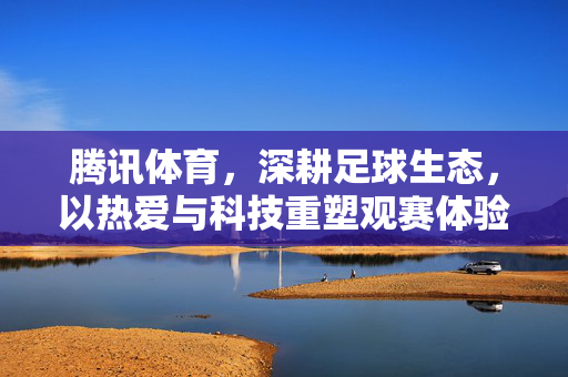 腾讯体育,深耕足球生态,以热爱与科技重塑观赛体验,腾讯体育以热爱与科技深耕足球生态 重塑观赛新体验