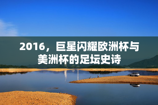 2016，巨星闪耀欧洲杯与美洲杯的足坛史诗