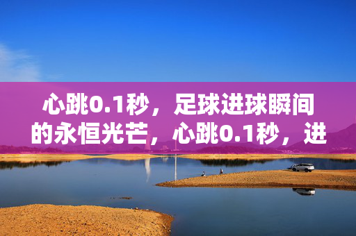 心跳0.1秒，足球进球瞬间的永恒光芒，心跳0.1秒，进球永恒光芒