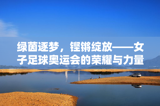 绿茵逐梦，铿锵绽放——女子足球奥运会的荣耀与力量