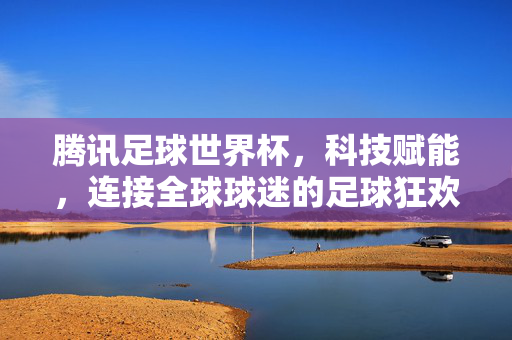 腾讯足球世界杯，科技赋能，连接全球球迷的足球狂欢，科技赋能，腾讯世界杯连接全球球迷狂欢