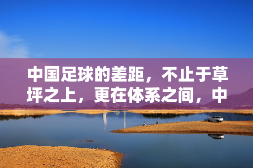 中国足球的差距,不止于草坪之上,更在体系之间,中国足球的差距,不止草坪,更在体系