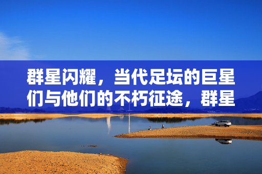 群星闪耀，当代足坛的巨星们与他们的不朽征途，群星闪耀，当代足坛巨星的不朽征途