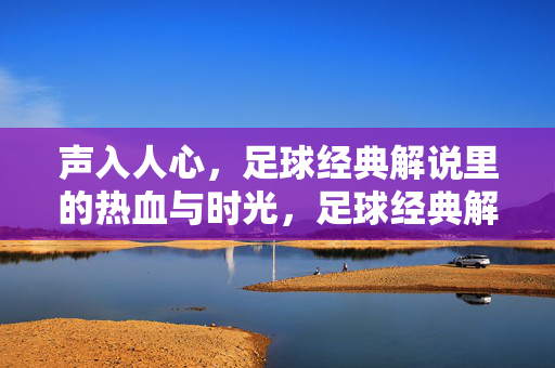 声入人心，足球经典解说里的热血与时光，足球经典解说，声入人心的热血时光