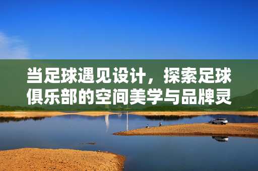 当足球遇见设计，探索足球俱乐部的空间美学与品牌灵魂，当足球遇见设计，足球俱乐部的空间美学与品牌灵魂