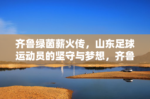 齐鲁绿茵薪火传,山东足球运动员的坚守与梦想,齐鲁绿茵薪火传,山东足球的坚守与梦想