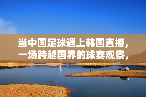 当中国足球遇上韩国直播，一场跨越国界的球赛观察，当中国足球遇上韩国直播，跨越国界的球赛观察