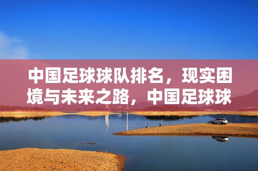 中国足球球队排名，现实困境与未来之路，中国足球球队排名，现实困境与未来之路