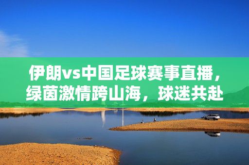 伊朗vs中国足球赛事直播，绿茵激情跨山海，球迷共赴云端之约，中伊足球直播，绿茵跨山海，云端共赴约