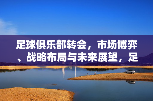 足球俱乐部转会，市场博弈、战略布局与未来展望，足球俱乐部转会，市场博弈、战略布局与未来展望