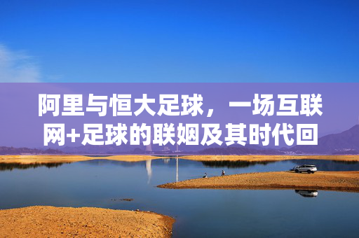 阿里与恒大足球，一场互联网+足球的联姻及其时代回响，阿里恒大足球联姻，互联网+足球的时代回响