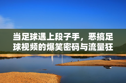 当足球遇上段子手，恶搞足球视频的爆笑密码与流量狂欢，足球×段子手，恶搞视频的爆笑密码与流量狂欢