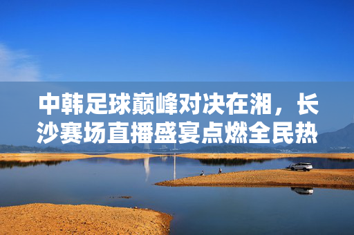 中韩足球巅峰对决在湘，长沙赛场直播盛宴点燃全民热情，长沙中韩足球巅峰对决，直播盛宴点燃全民热情