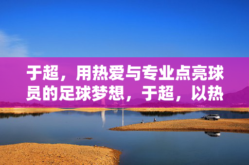 于超,用热爱与专业点亮球员的足球梦想,于超,以热爱与专业点亮球员足球梦想