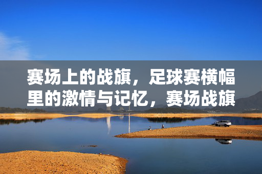 赛场上的战旗，足球赛横幅里的激情与记忆，赛场战旗，足球横幅里的激情记忆