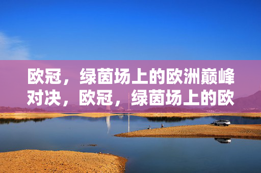 欧冠，绿茵场上的欧洲巅峰对决，欧冠，绿茵场上的欧洲巅峰对决