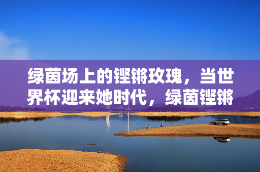 绿茵场上的铿锵玫瑰，当世界杯迎来她时代，绿茵铿锵玫瑰，世界杯迎来她时代