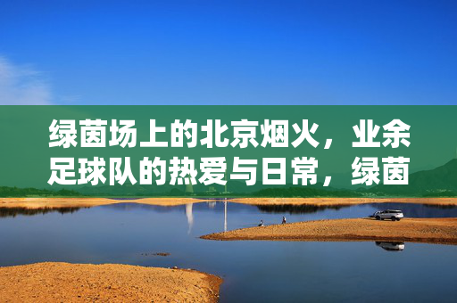 绿茵场上的北京烟火，业余足球队的热爱与日常，绿茵烟火，北京业余足球队的热爱日常