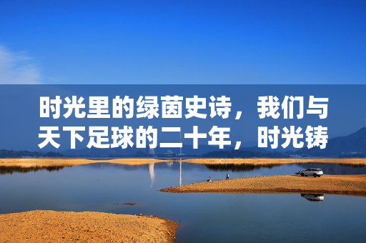 时光里的绿茵史诗，我们与天下足球的二十年，时光铸就绿茵史诗，我们与天下足球的二十年