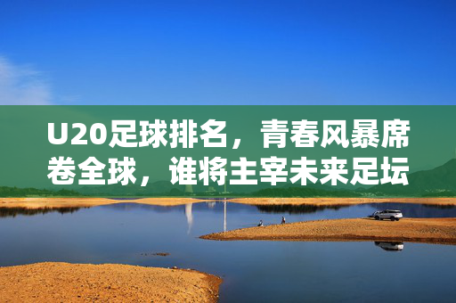 U20足球排名，青春风暴席卷全球，谁将主宰未来足坛？U20青春风暴席卷全球，谁将主宰未来足坛？