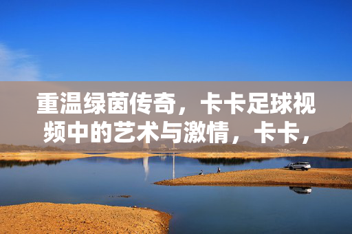 重温绿茵传奇，卡卡足球视频中的艺术与激情，卡卡，绿茵传奇中的艺术与激情