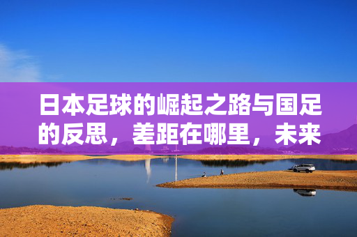 日本足球的崛起之路与国足的反思，差距在哪里，未来何方？日本足球崛起与国足反思，差距何在，未来何方？