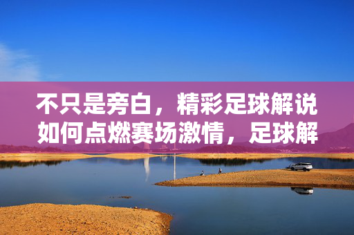 不只是旁白，精彩足球解说如何点燃赛场激情，足球解说，不止旁白，点燃赛场激情