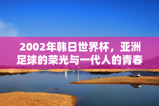 2002年韩日世界杯，亚洲足球的荣光与一代人的青春烙印，2002韩日世界杯，亚洲足球荣光与一代人的青春烙印