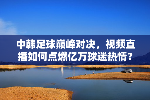 中韩足球巅峰对决,视频直播如何点燃亿万球迷热情?中韩足球巅峰对决,视频直播点燃亿万球迷热情