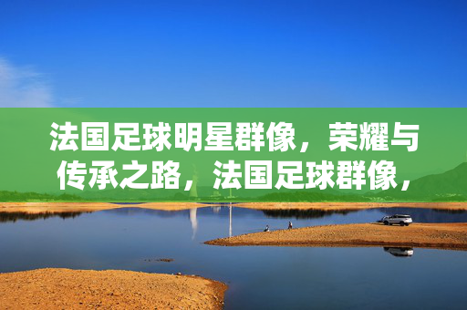 法国足球明星群像，荣耀与传承之路，法国足球群像，荣耀传承之路