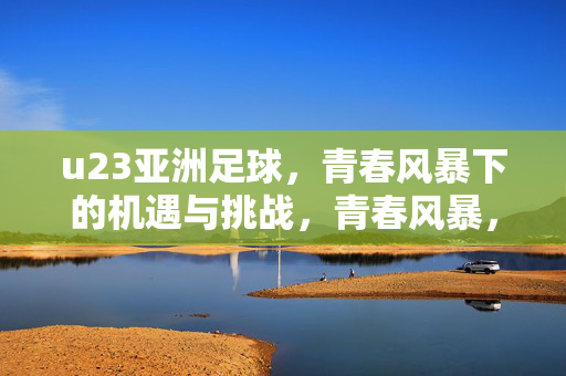u23亚洲足球,青春风暴下的机遇与挑战,青春风暴,U23亚洲足球的机遇与挑战