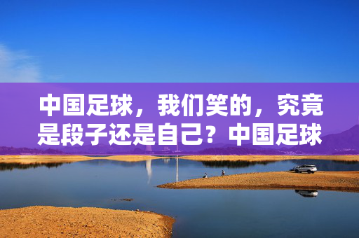 中国足球，我们笑的，究竟是段子还是自己？中国足球，我们笑的，段子还是自己？