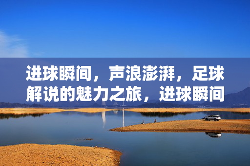 进球瞬间，声浪澎湃，足球解说的魅力之旅，进球瞬间，声浪澎湃，足球解说的魅力之旅
